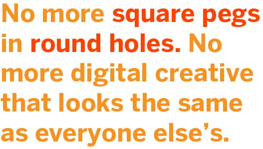 No more square pegs in round holes. No more digital creative that looks the same as everyone else's.